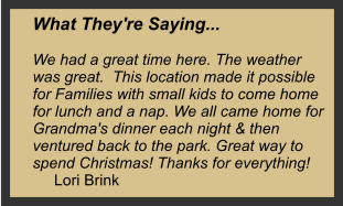 What They're Saying...  We had a great time here. The weather was great.  This location made it possible for Families with small kids to come home for lunch and a nap. We all came home for Grandma's dinner each night & then ventured back to the park. Great way to spend Christmas! Thanks for everything!        Lori Brink